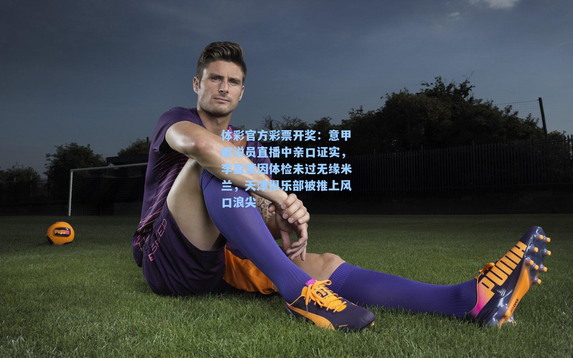 体彩官方彩票开奖：意甲解说员直播中亲口证实，李盈莹因体检未过无缘米兰，天津俱乐部被推上风口浪尖