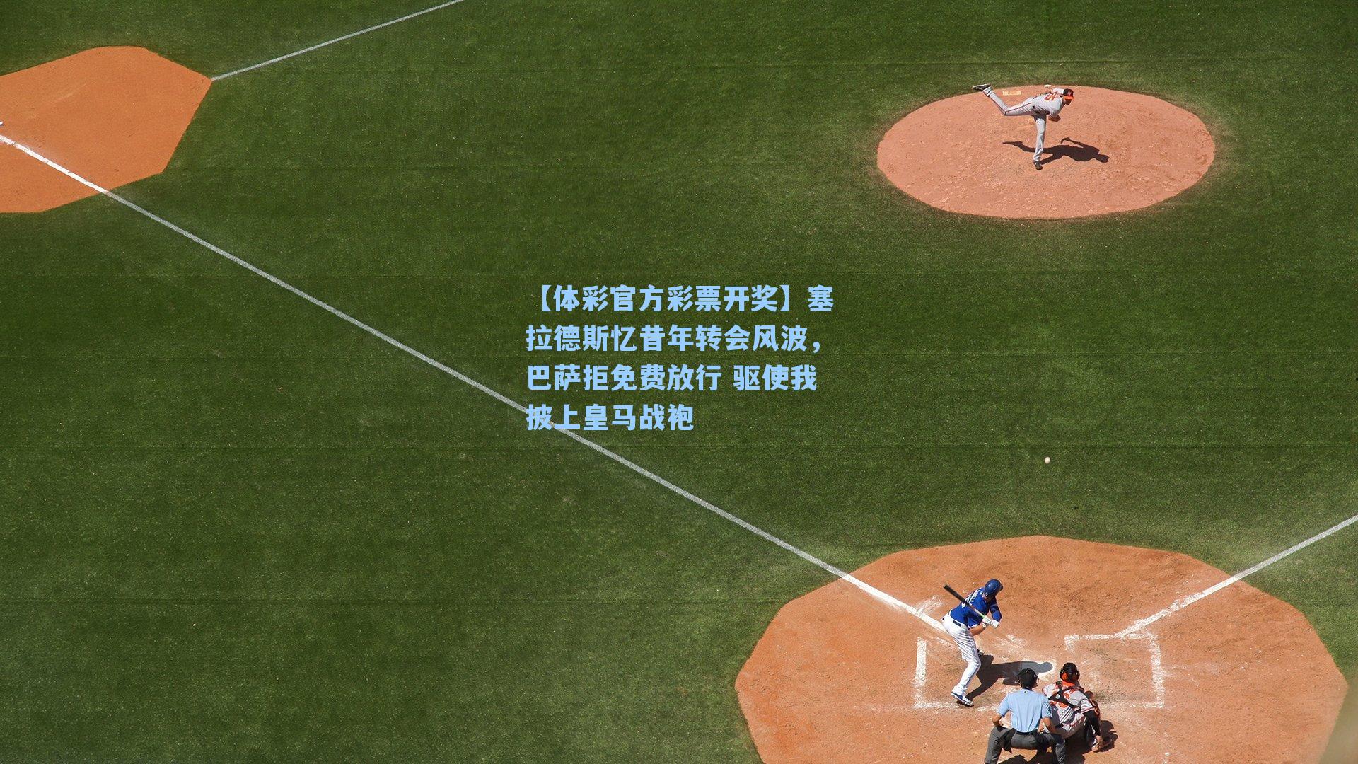 【体彩官方彩票开奖】塞拉德斯忆昔年转会风波，巴萨拒免费放行 驱使我披上皇马战袍