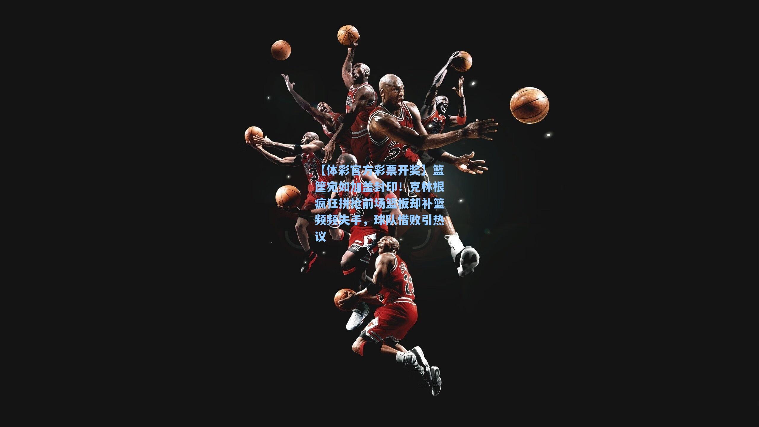 【体彩官方彩票开奖】篮筐宛如加盖封印！克林根疯狂拼抢前场篮板却补篮频频失手，球队惜败引热议