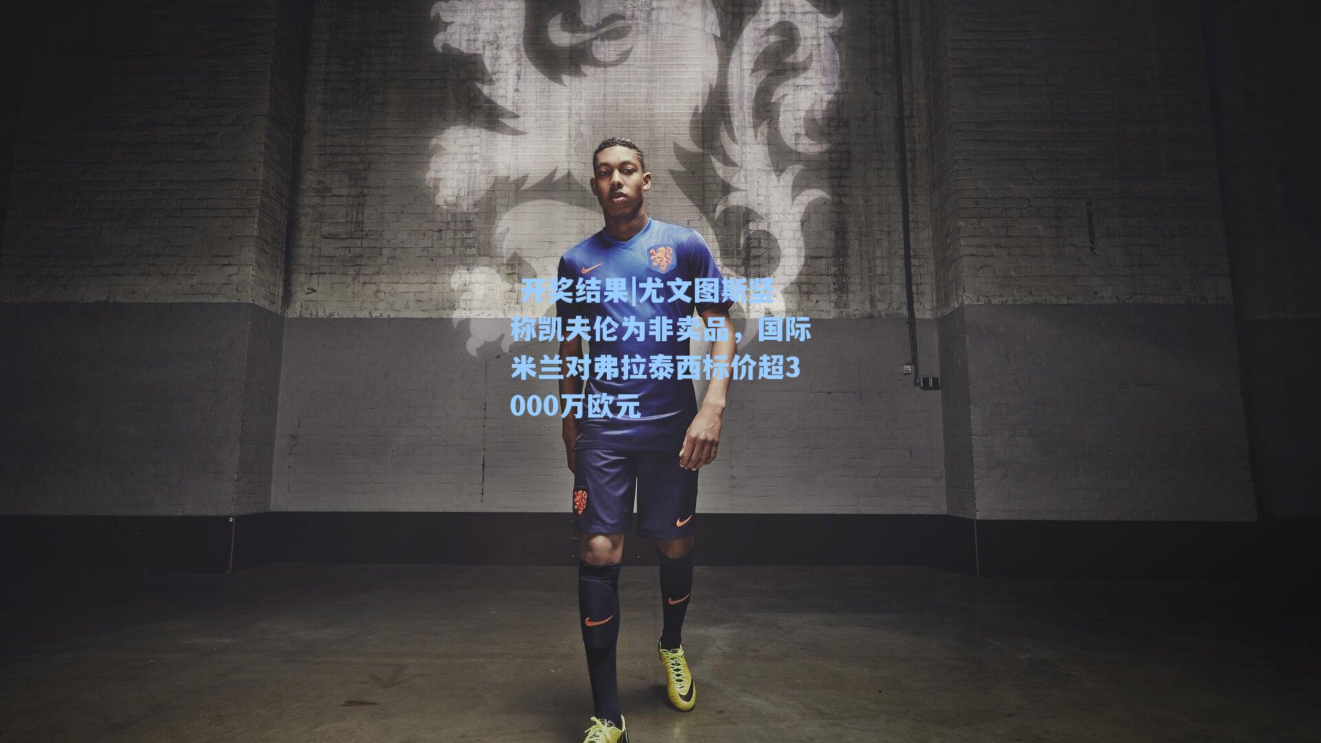 尤文图斯坚称凯夫伦为非卖品，国际米兰对弗拉泰西标价超3000万欧元