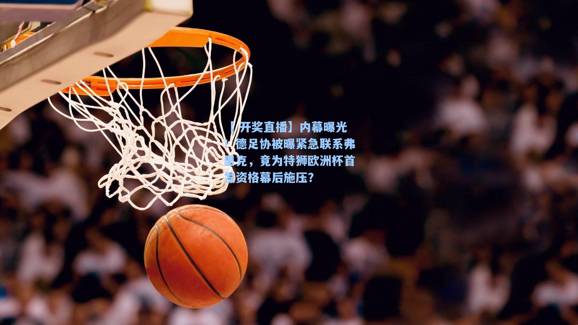 【 开奖直播】内幕曝光！德足协被曝紧急联系弗里克，竟为特狮欧洲杯首发资格幕后施压？
